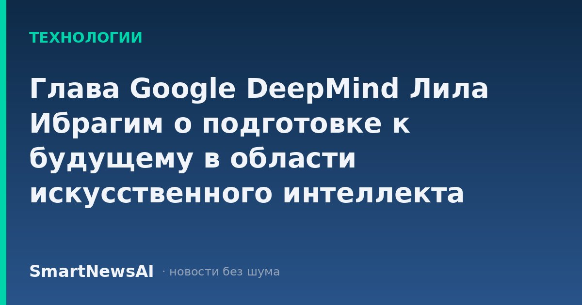 Глава Google DeepMind Лила Ибрагим о подготовке к будущему в области искусственного интеллекта