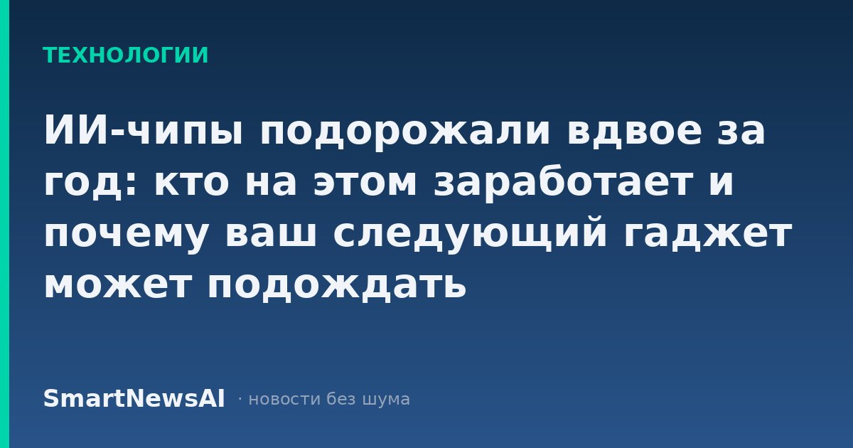 ИИ-чипы подорожали вдвое за год: кто на этом заработает и почему ваш следующий гаджет может подождать
