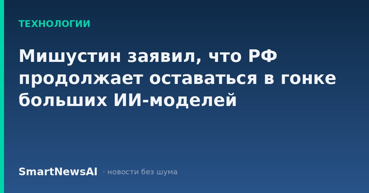 Мишустин заявил, что РФ продолжает оставаться в гонке больших ИИ-моделей