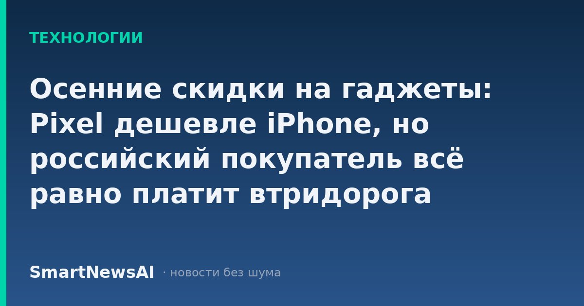 Осенние скидки на гаджеты: Pixel дешевле iPhone, но российский покупатель всё равно платит втридорога