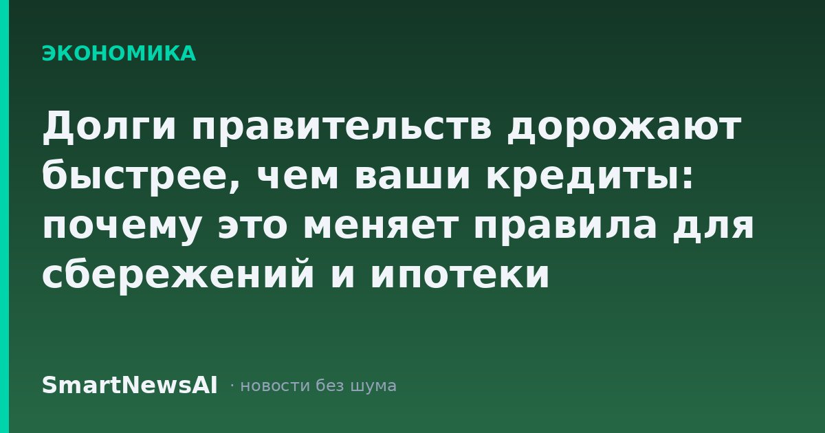 Долги правительств дорожают быстрее, чем ваши кредиты: почему это меняет правила для сбережений и ипотеки