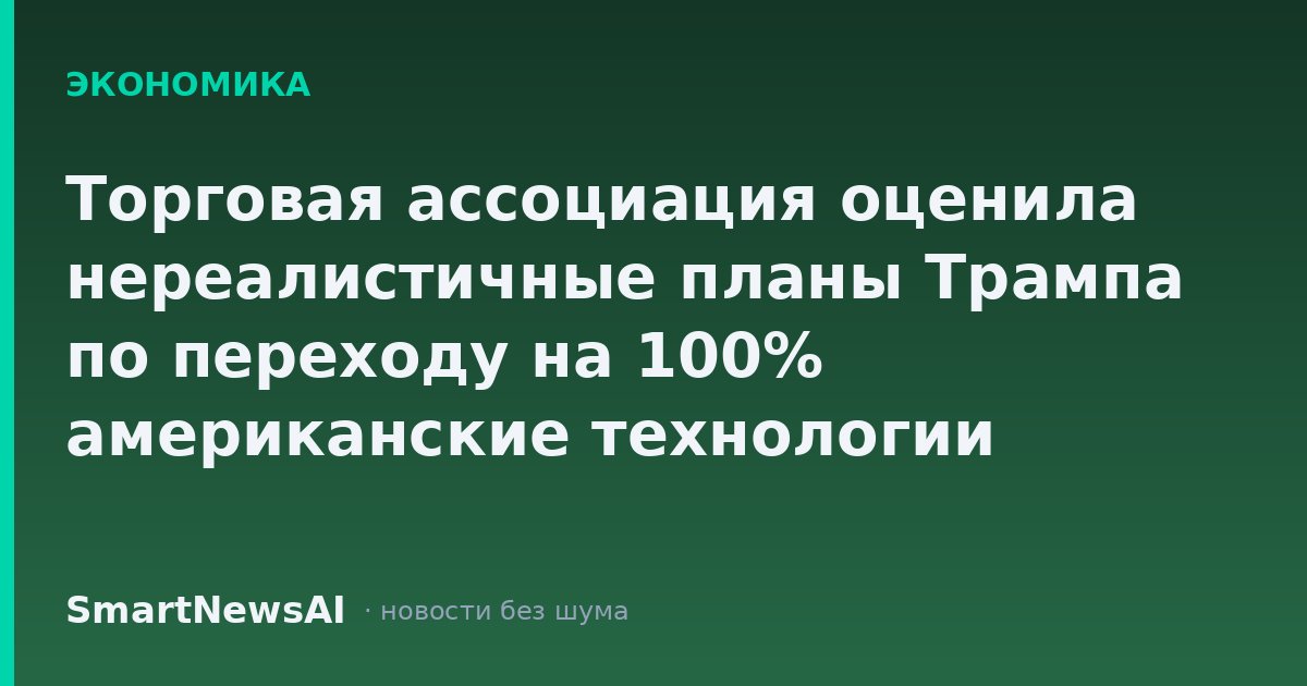 Торговая ассоциация оценила нереалистичные планы Трампа по переходу на 100% американские технологии