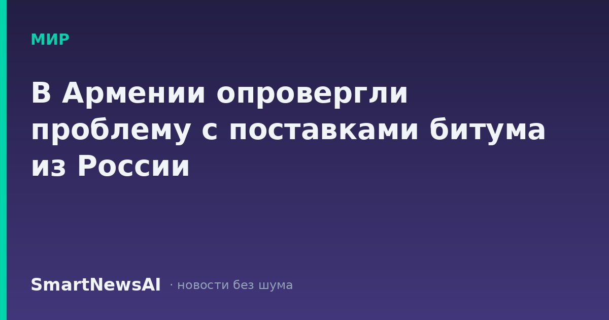 В Армении опровергли проблему с поставками битума из России