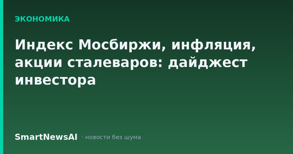 Индекс Мосбиржи, инфляция, акции сталеваров: дайджест инвестора