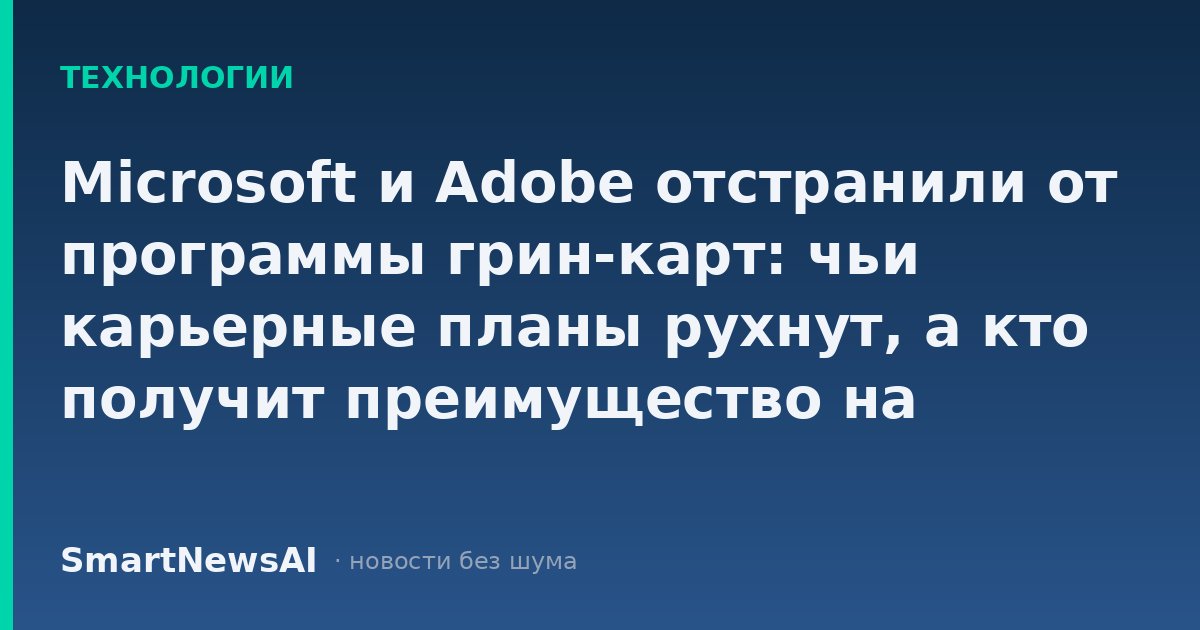 Microsoft и Adobe отстранили от программы грин-карт: чьи карьерные планы рухнут, а кто получит преимущество на рынке труда