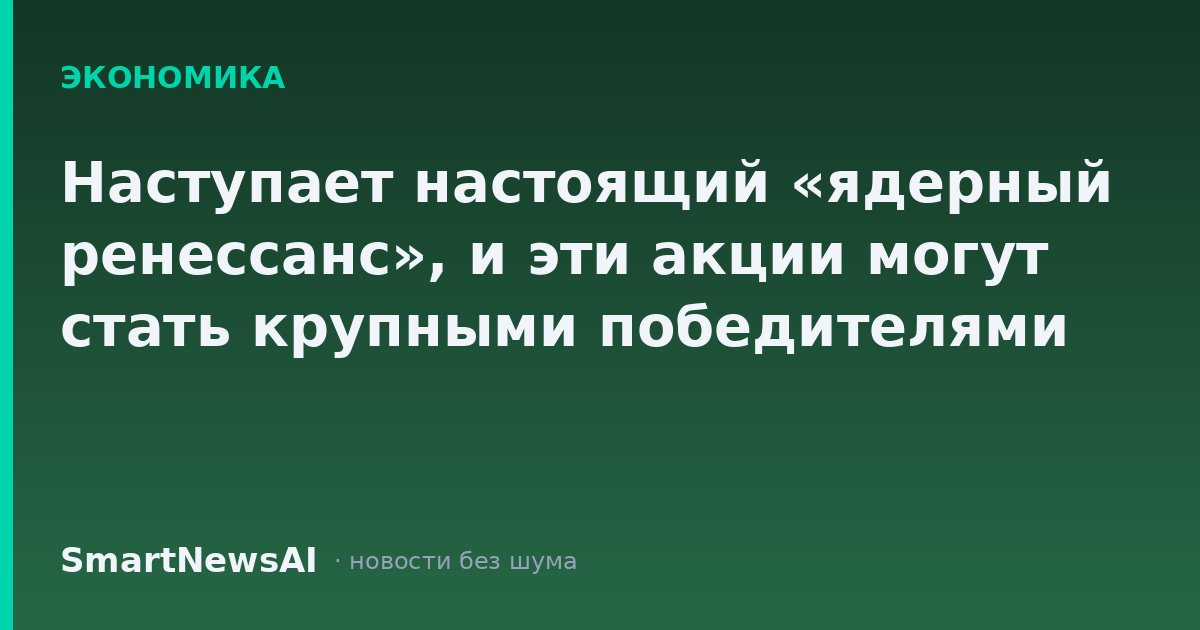 Наступает настоящий «ядерный ренессанс», и эти акции могут стать крупными победителями