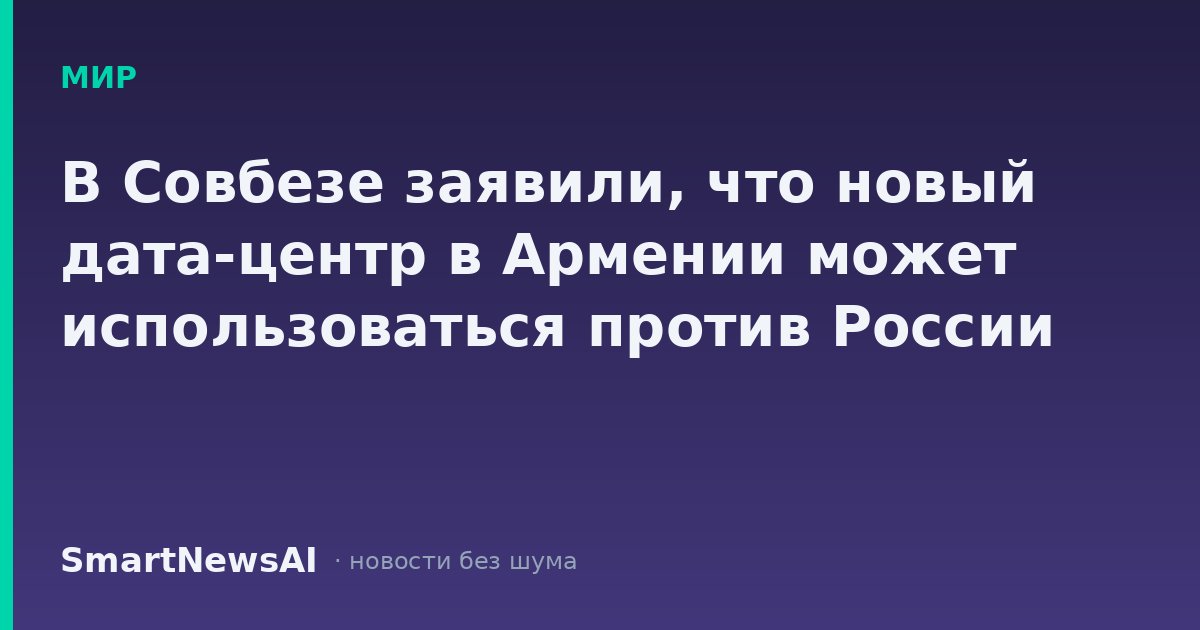 В Совбезе заявили, что новый дата-центр в Армении может использоваться против России
