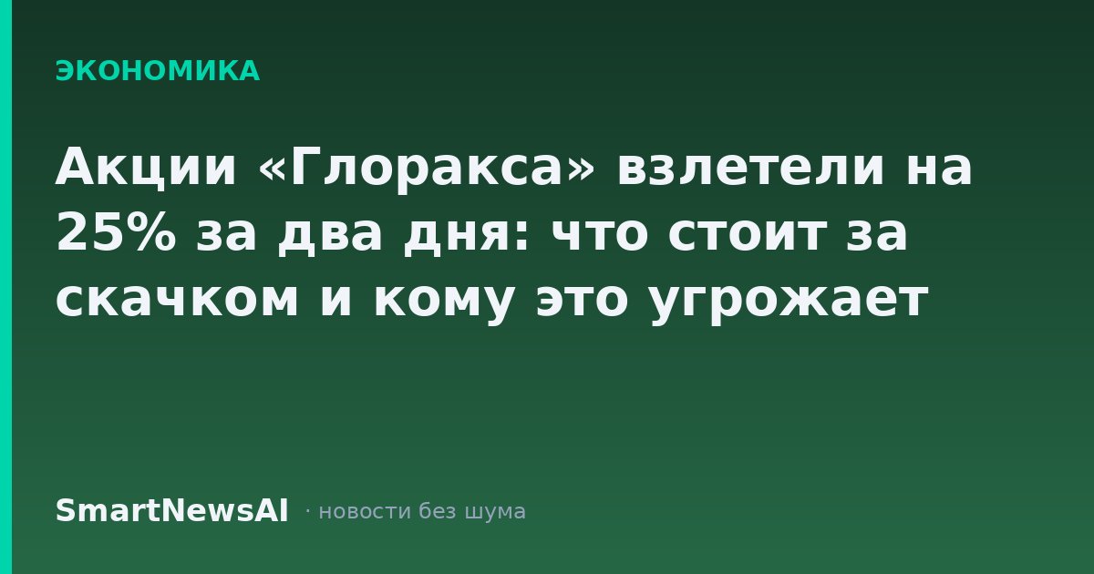 Акции «Глоракса» взлетели на 25% за два дня: что стоит за скачком и кому это угрожает