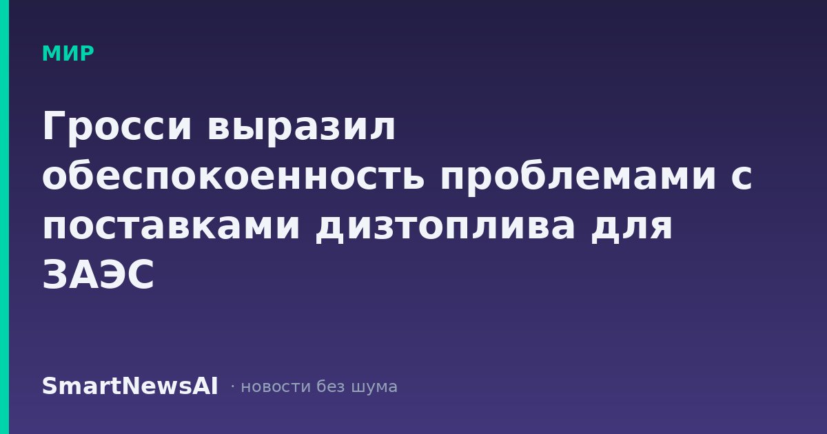 Гросси выразил обеспокоенность проблемами с поставками дизтоплива для ЗАЭС