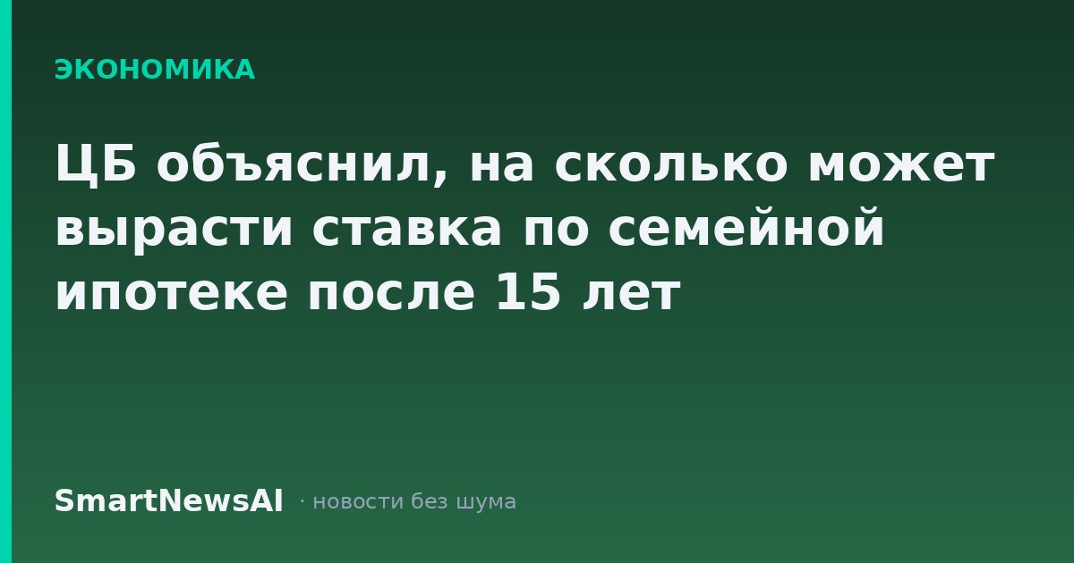 ЦБ объяснил, на сколько может вырасти ставка по семейной ипотеке после 15 лет