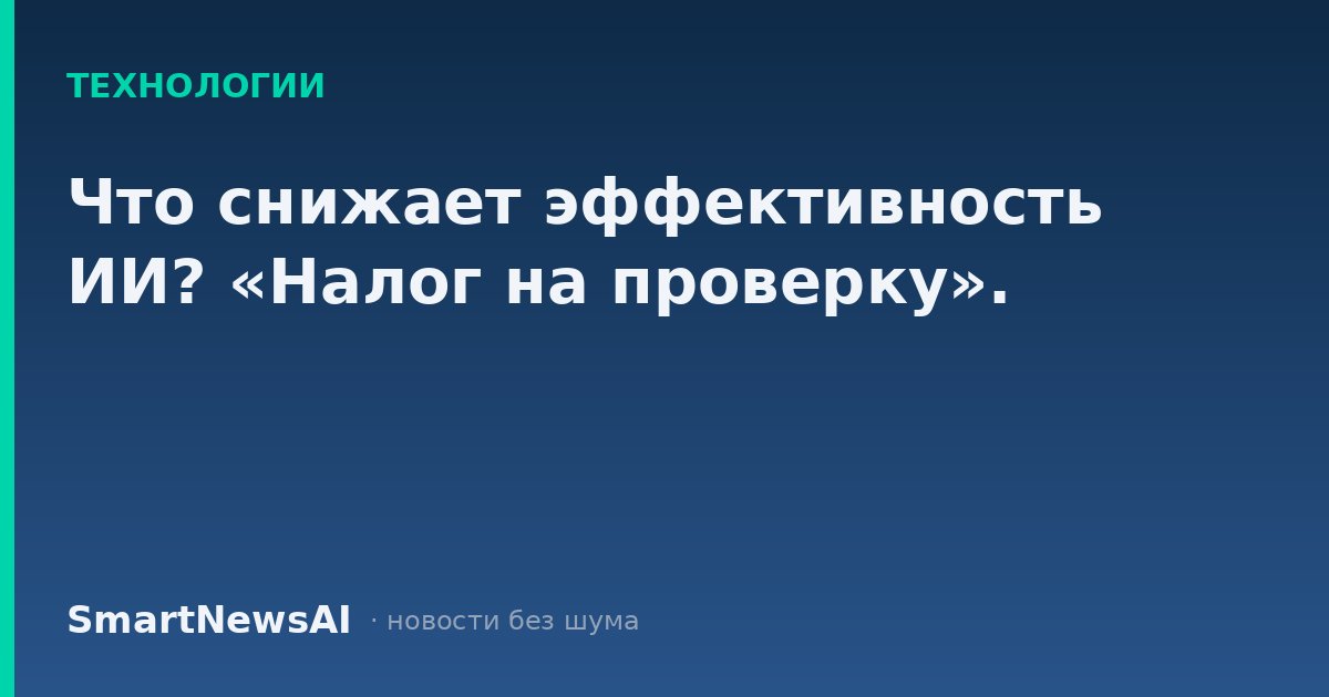 Что снижает эффективность ИИ? «Налог на проверку».