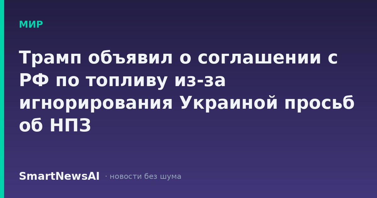 Трамп объявил о соглашении с РФ по топливу из-за игнорирования Украиной просьб об НПЗ