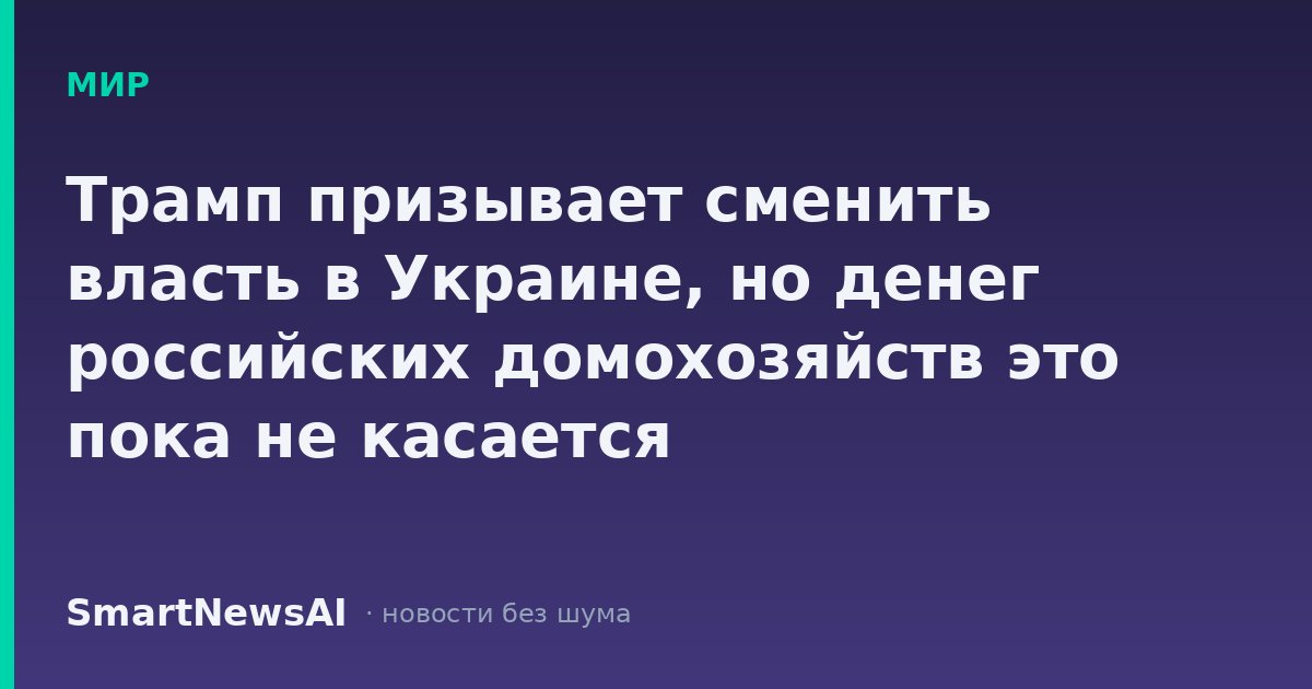 Трамп призывает сменить власть в Украине, но денег российских домохозяйств это пока не касается