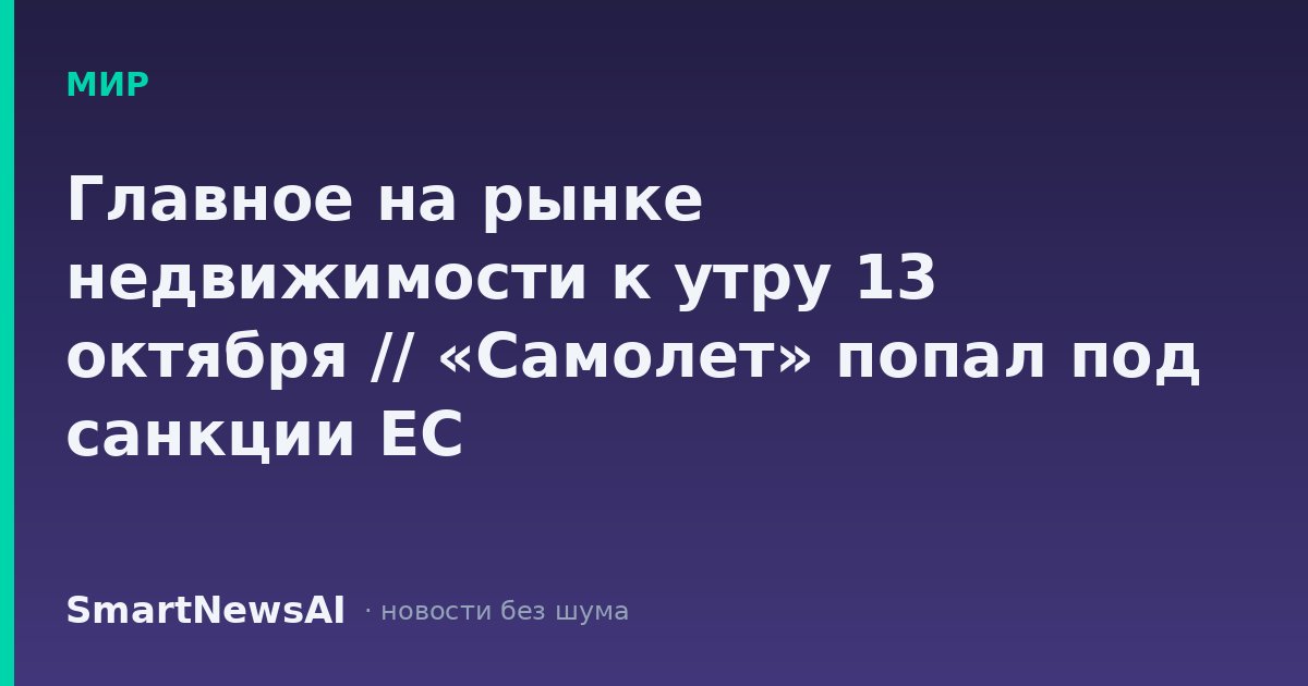Главное на рынке недвижимости к утру 13 октября // «Самолет» попал под санкции ЕС
