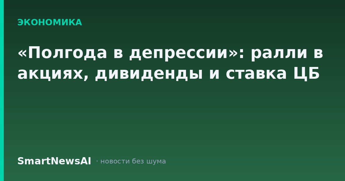 «Полгода в депрессии»: ралли в акциях, дивиденды и ставка ЦБ