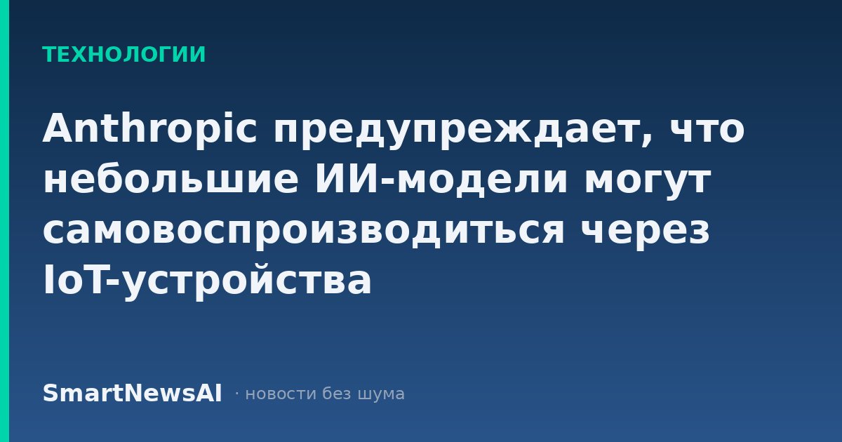 Anthropic предупреждает, что небольшие ИИ-модели могут самовоспроизводиться через IoT-устройства