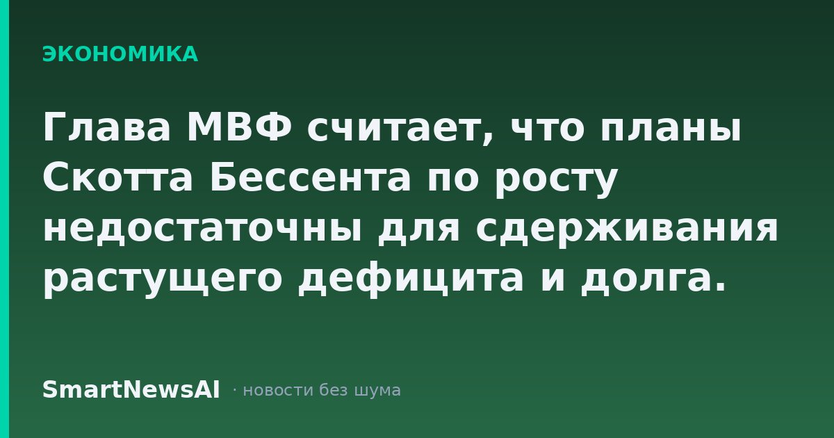 Глава МВФ считает, что планы Скотта Бессента по росту недостаточны для сдерживания растущего дефицита и долга.
