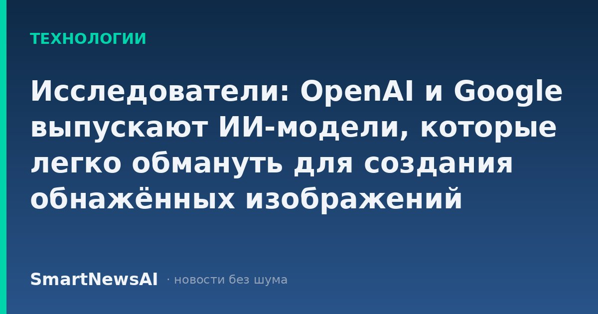 Исследователи: OpenAI и Google выпускают ИИ-модели, которые легко обмануть для создания обнажённых изображений