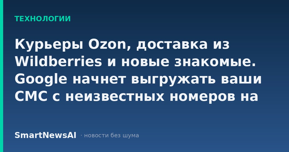 Курьеры Ozon, доставка из Wildberries и новые знакомые. Google начнет выгружать ваши СМС с неизвестных номеров на свои серверы