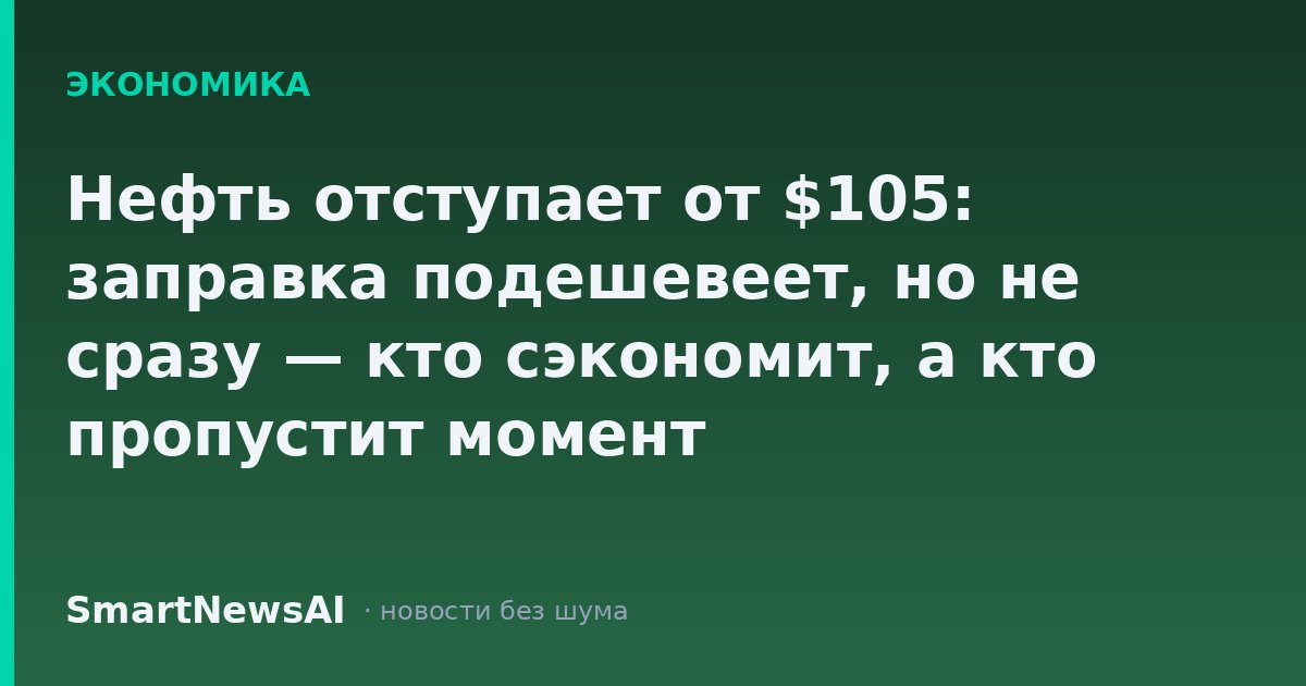 Нефть отступает от $105: заправка подешевеет, но не сразу — кто сэкономит, а кто пропустит момент