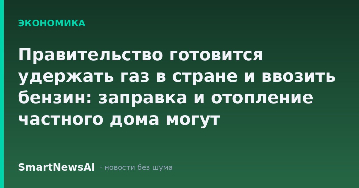 Правительство готовится удержать газ в стране и ввозить бензин: заправка и отопление частного дома могут подорожать к концу года