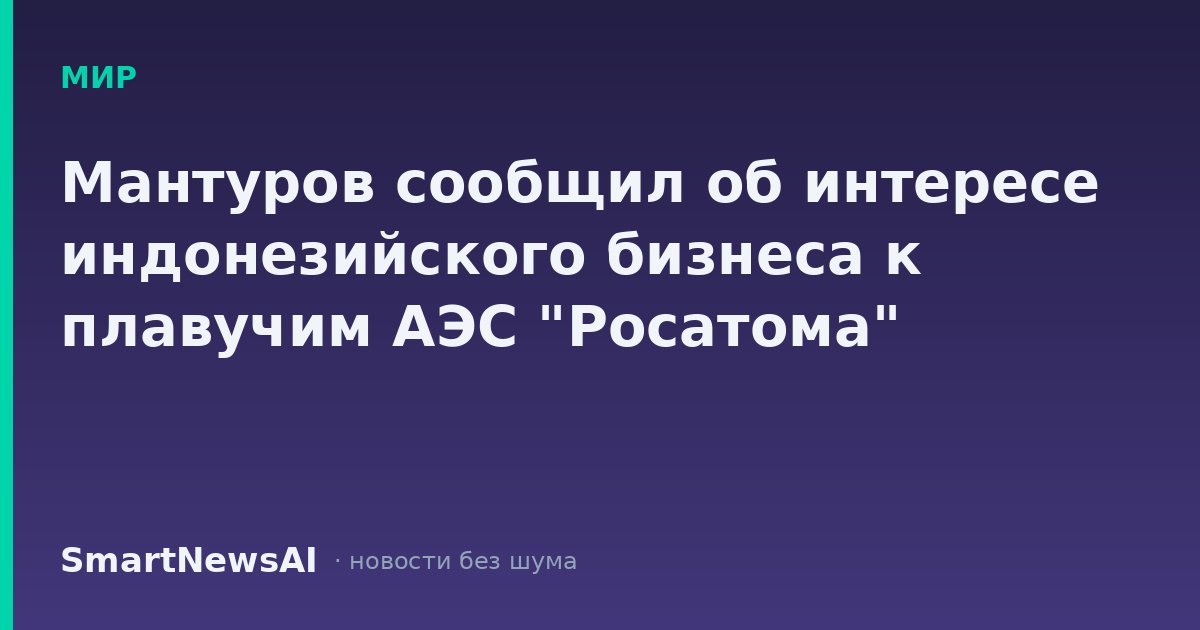 Мантуров сообщил об интересе индонезийского бизнеса к плавучим АЭС "Росатома"