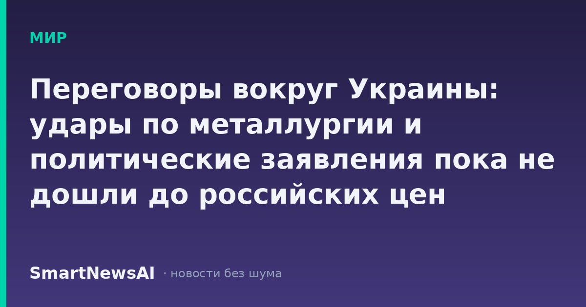 Переговоры вокруг Украины: удары по металлургии и политические заявления пока не дошли до российских цен