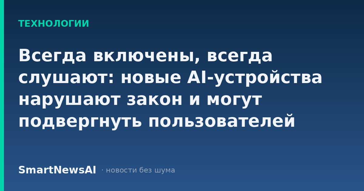 Всегда включены, всегда слушают: новые AI-устройства нарушают закон и могут подвергнуть пользователей риску