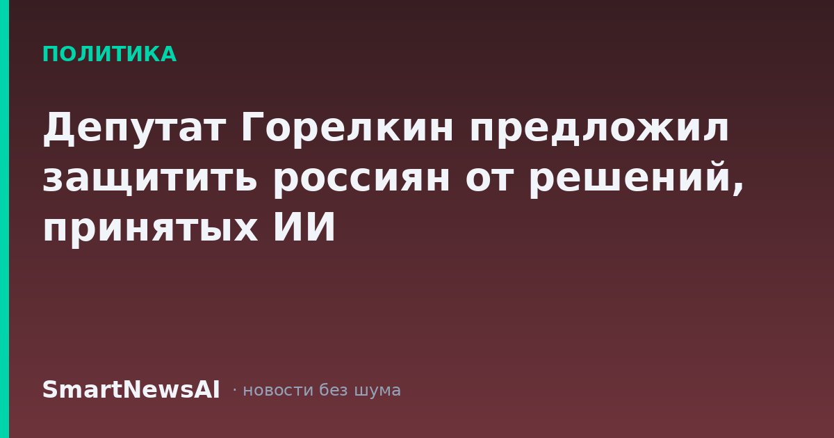 Депутат Горелкин предложил защитить россиян от решений, принятых ИИ