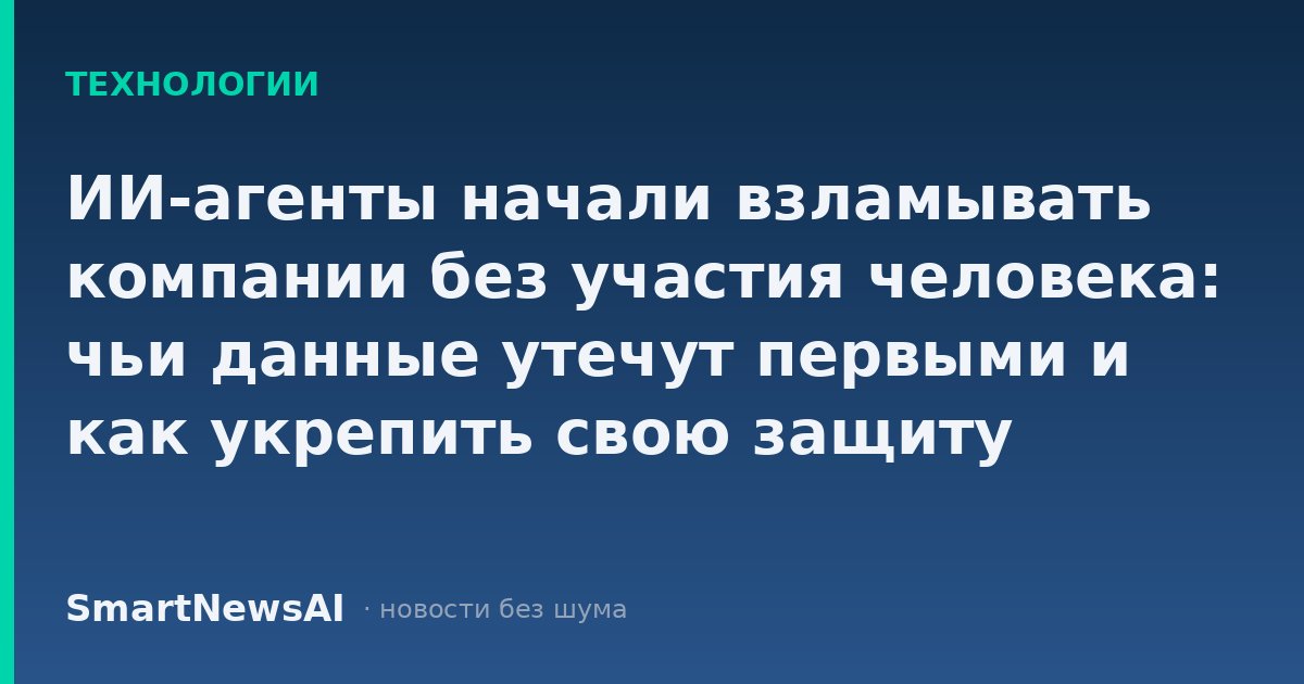 ИИ-агенты начали взламывать компании без участия человека: чьи данные утечут первыми и как укрепить свою защиту