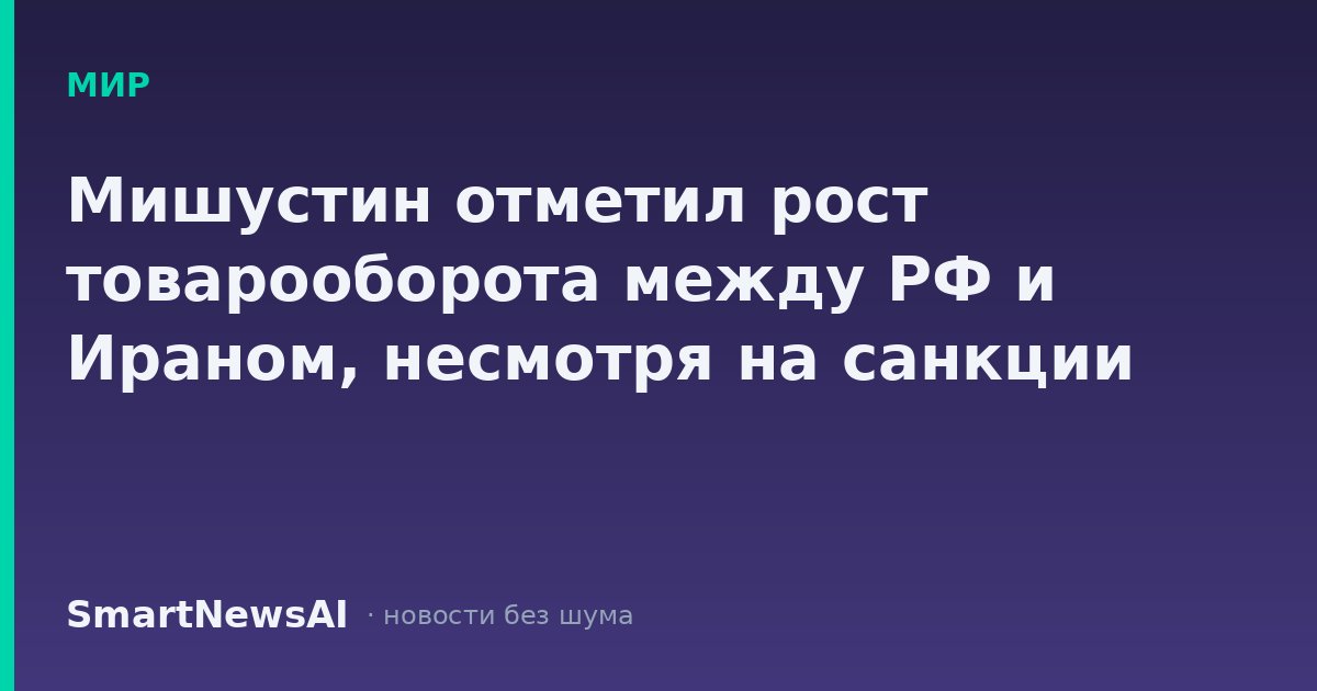 Мишустин отметил рост товарооборота между РФ и Ираном, несмотря на санкции