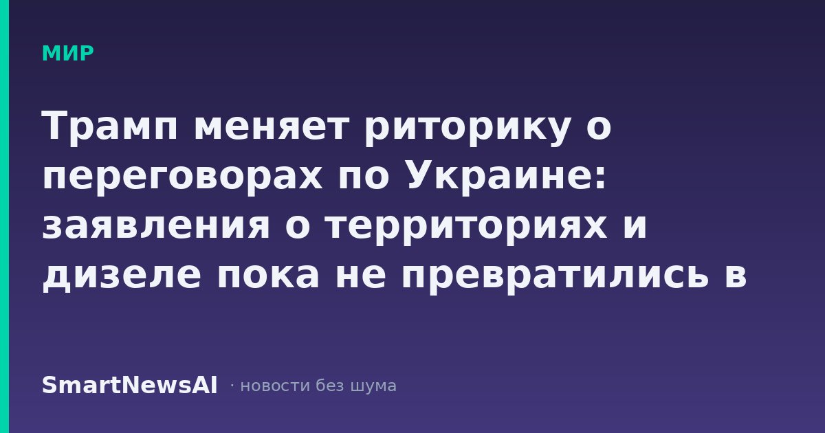 Трамп меняет риторику о переговорах по Украине: заявления о территориях и дизеле пока не превратились в сделки