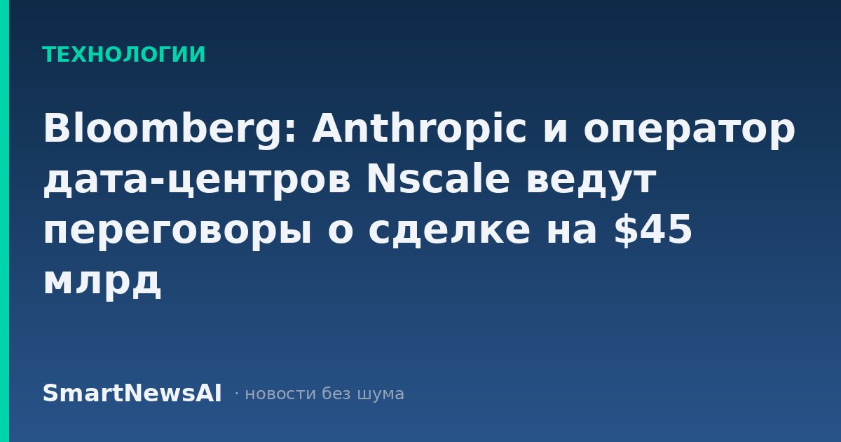 Bloomberg: Anthropic и оператор дата-центров Nscale ведут переговоры о сделке на $45 млрд