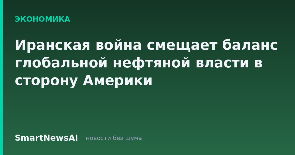 Иранская война смещает баланс глобальной нефтяной власти в сторону Америки
