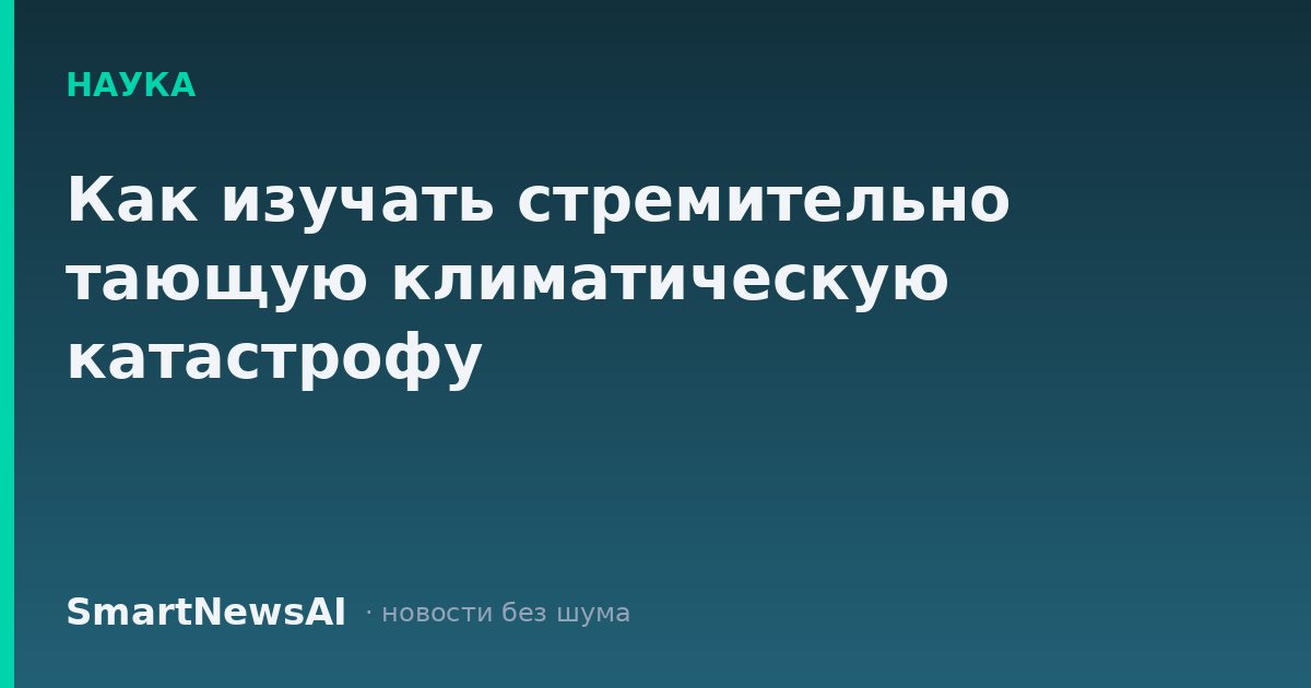 Как изучать стремительно тающую климатическую катастрофу