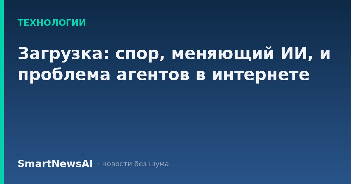 Загрузка: спор, меняющий ИИ, и проблема агентов в интернете