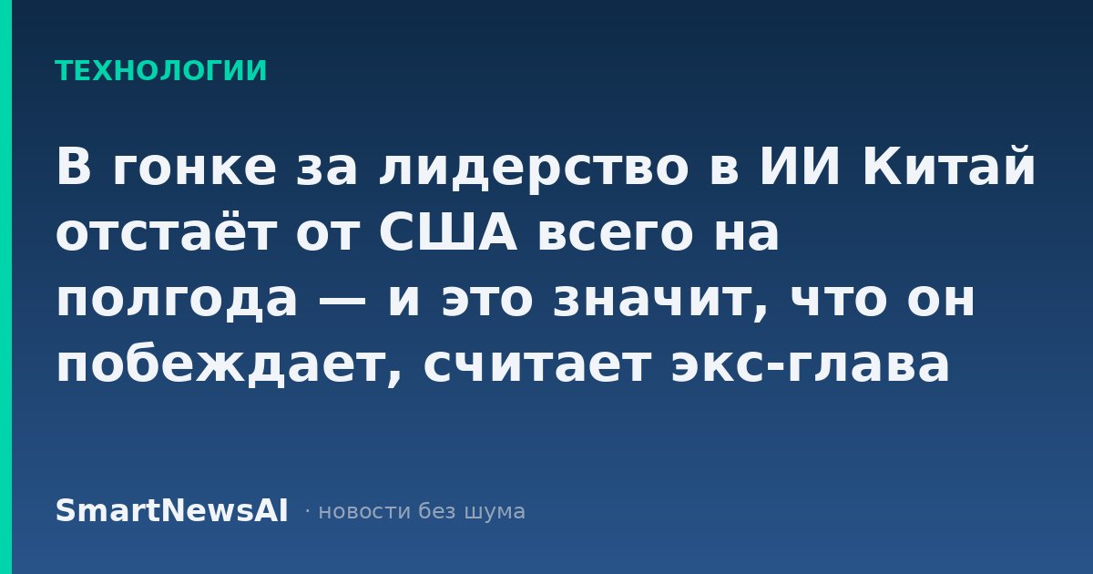 В гонке за лидерство в ИИ Китай отстаёт от США всего на полгода — и это значит, что он побеждает, считает экс-глава Google