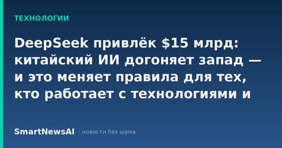 DeepSeek привлёк $15 млрд: китайский ИИ догоняет запад — и это меняет правила для тех, кто работает с технологиями и думает о навыках