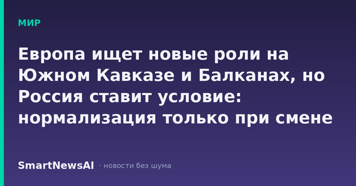 Европа ищет новые роли на Южном Кавказе и Балканах, но Россия ставит условие: нормализация только при смене курса Брюсселя