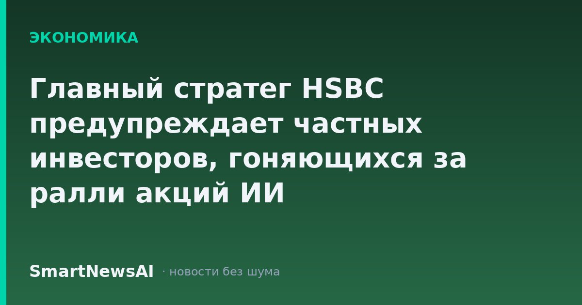 Главный стратег HSBC предупреждает частных инвесторов, гоняющихся за ралли акций ИИ