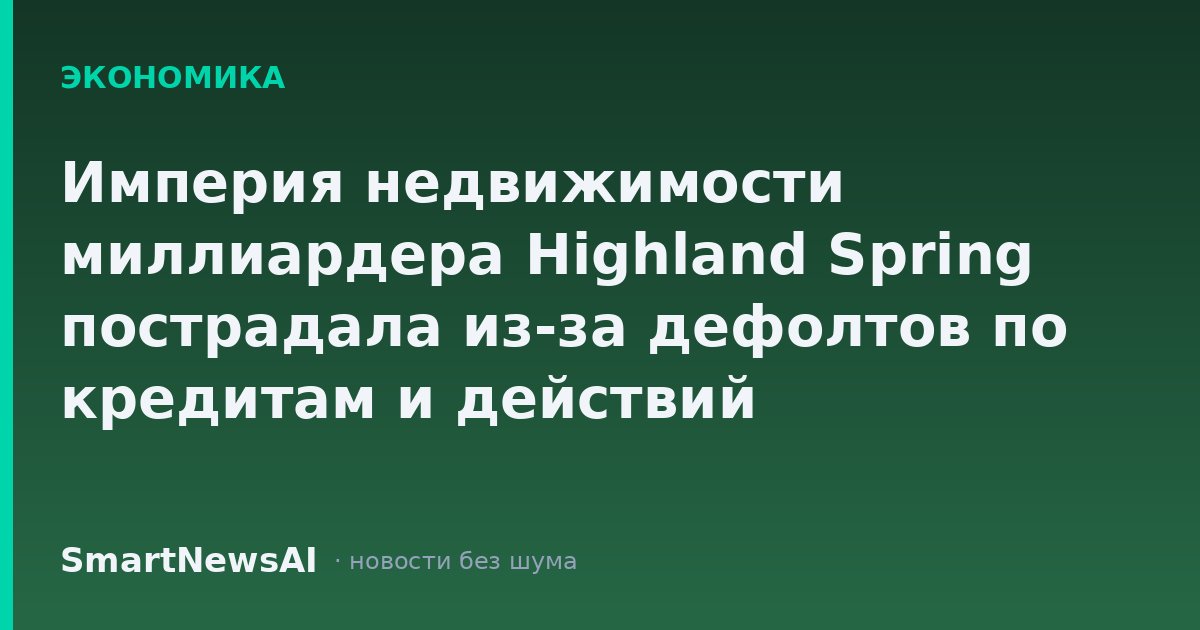Империя недвижимости миллиардера Highland Spring пострадала из-за дефолтов по кредитам и действий кредиторов