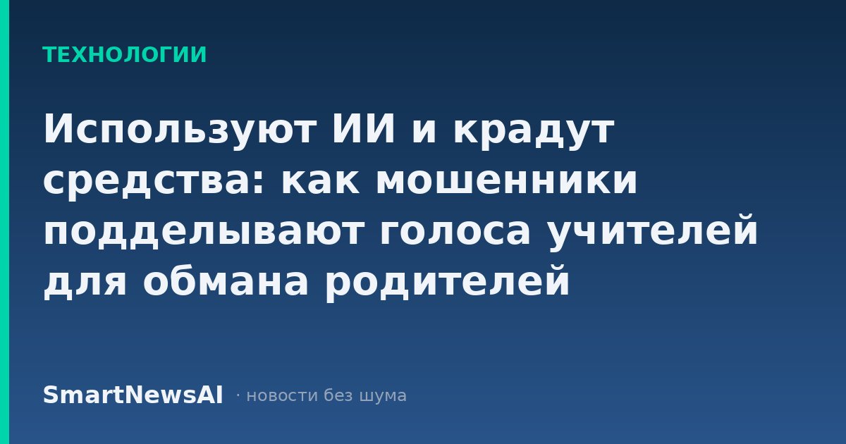 Используют ИИ и крадут средства: как мошенники подделывают голоса учителей для обмана родителей
