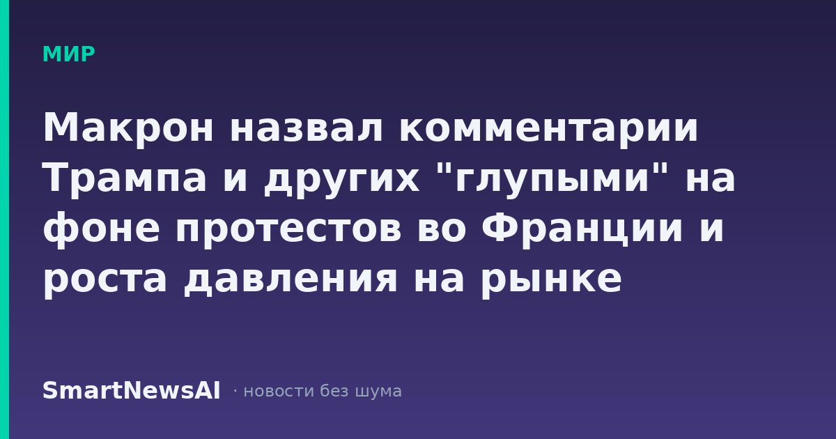 Макрон назвал комментарии Трампа и других "глупыми" на фоне протестов во Франции и роста давления на рынке облигаций