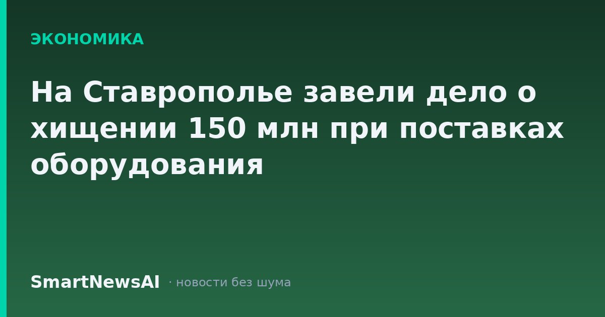 На Ставрополье завели дело о хищении 150 млн при поставках оборудования