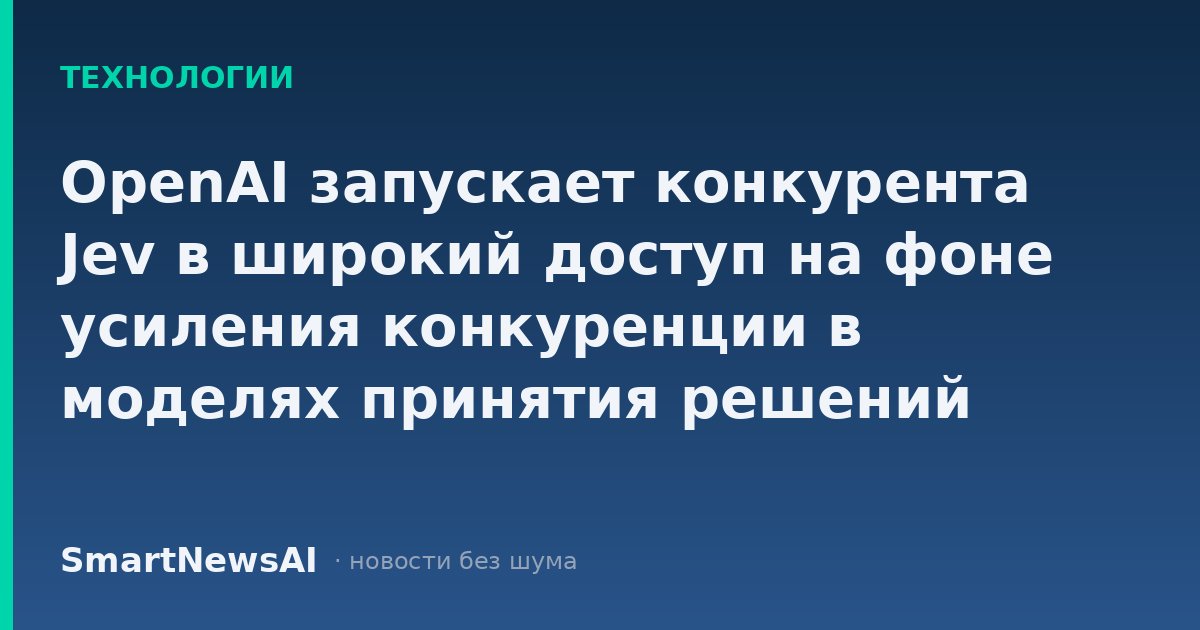 OpenAI запускает конкурента Jev в широкий доступ на фоне усиления конкуренции в моделях принятия решений