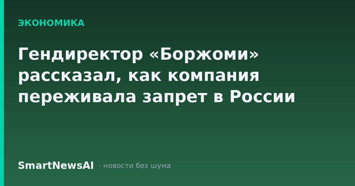 Гендиректор «Боржоми» рассказал, как компания переживала запрет в России