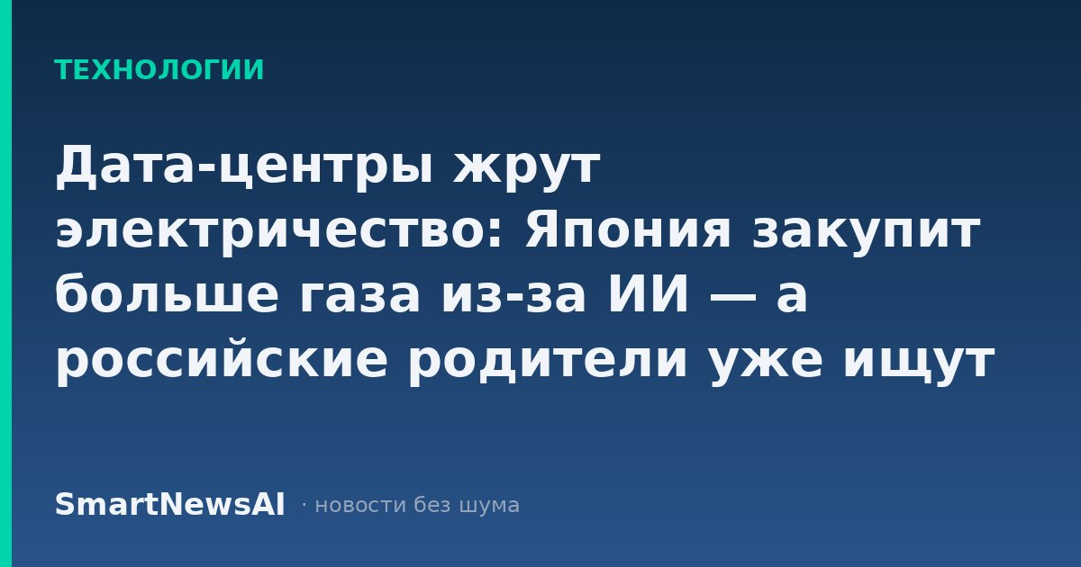 Дата-центры жрут электричество: Япония закупит больше газа из-за ИИ — а российские родители уже ищут курсы для детей