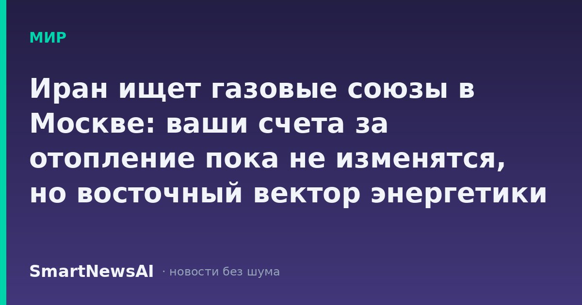 Иран ищет газовые союзы в Москве: ваши счета за отопление пока не изменятся, но восточный вектор энергетики крепнет