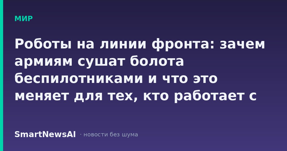 Роботы на линии фронта: зачем армиям сушат болота беспилотниками и что это меняет для тех, кто работает с техникой