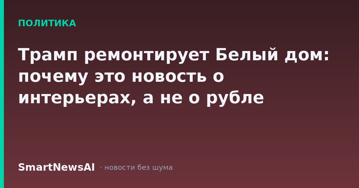 Трамп ремонтирует Белый дом: почему это новость о интерьерах, а не о рубле